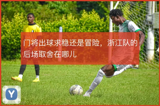 门将出球求稳还是冒险,浙江队的后场取舍在哪儿