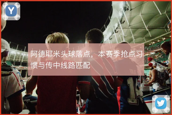 阿德耶米头球落点,本赛季抢点习惯与传中线路匹配
