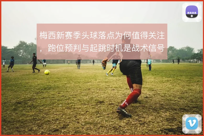 梅西新赛季头球落点为何值得关注,跑位预判与起跳时机是战术信号