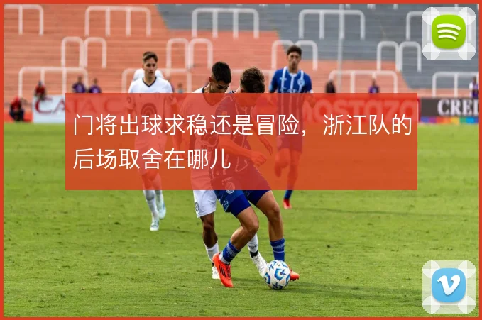 门将出球求稳还是冒险,浙江队的后场取舍在哪儿