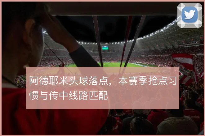 阿德耶米头球落点，本赛季抢点习惯与传中线路匹配