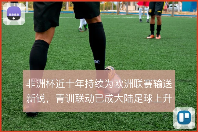 非洲杯近十年持续为欧洲联赛输送新锐,青训联动已成大陆足球上升通道